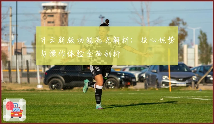 开云新版功能亮点解析：核心优势与操作体验全面剖析